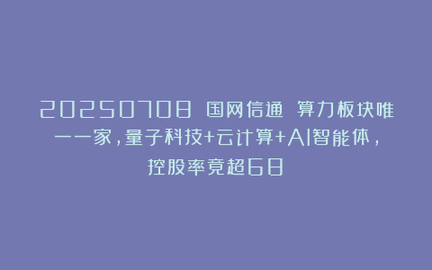 20250708 国网信通 算力板块唯一一家,量子科技+云计算+AI智能体,控股率竟超68%