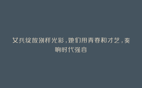 女兵绽放别样光彩，她们用青春和才艺，奏响时代强音