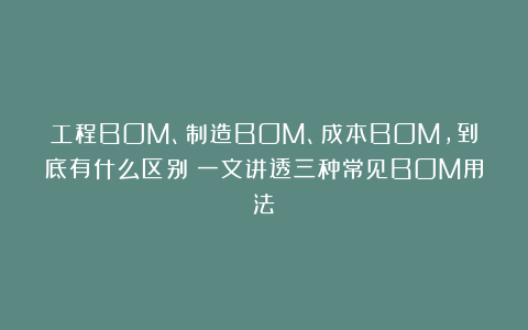 工程BOM、制造BOM、成本BOM，到底有什么区别？一文讲透三种常见BOM用法