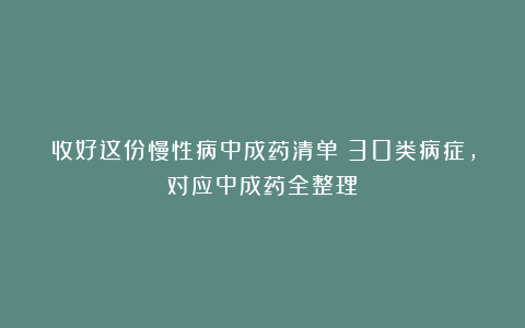收好这份慢性病中成药清单！30类病症，对应中成药全整理