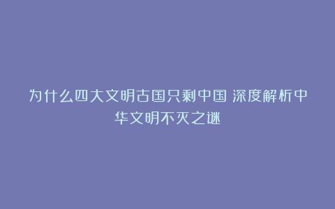 为什么四大文明古国只剩中国？深度解析中华文明不灭之谜