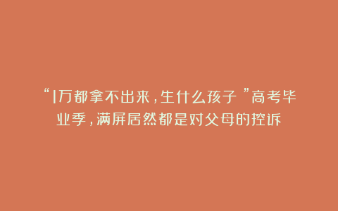 “1万都拿不出来，生什么孩子？”高考毕业季，满屏居然都是对父母的控诉