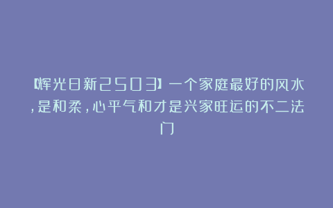 【辉光日新2503】一个家庭最好的风水，是和柔，心平气和才是兴家旺运的不二法门