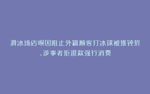 滑冰场店员因阻止外籍顾客打冰球被推骨折，涉事者拒退款强行消费