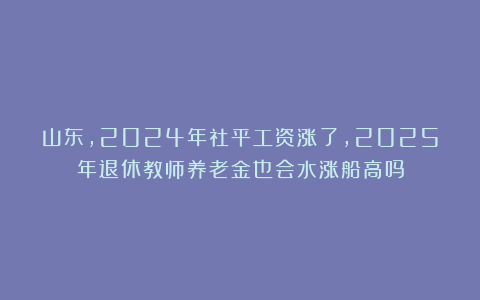 山东，2024年社平工资涨了，2025年退休教师养老金也会水涨船高吗