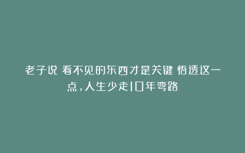 老子说：看不见的东西才是关键！悟透这一点，人生少走10年弯路！