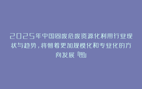 2025年中国固废危废资源化利用行业现状与趋势，将朝着更加规模化和专业化的方向发展「图」