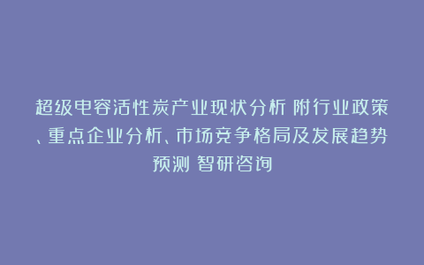 超级电容活性炭产业现状分析（附行业政策、重点企业分析、市场竞争格局及发展趋势预测）智研咨询