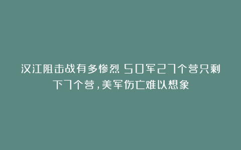 汉江阻击战有多惨烈？50军27个营只剩下7个营，美军伤亡难以想象