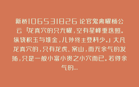 新桥106531826：论官鬼禽曜杨公云：「龙真穴的只无曜，空有星峰重迭照。纵饶积玉与堆金，儿孙终主登科少。」大凡龙真穴的，只有龙虎、案山，而无余气的发扬，只是一般小富小贵之小穴而已。若得余气的…