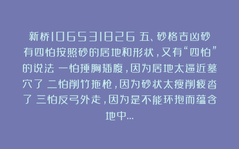 新桥106531826：五、砂格吉凶砂有四怕按照砂的居地和形状，又有“四怕”的说法：一怕捶胸插腹，因为居地太逼近墓穴了；二怕削竹拖枪，因为砂状太瘦削疲沓了；三怕反弓外走，因为是不能环抱而蕴含地中…
