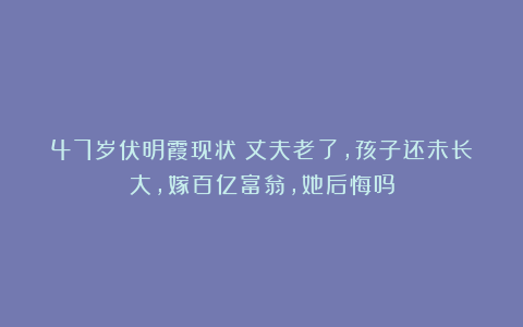 47岁伏明霞现状：丈夫老了，孩子还未长大，嫁百亿富翁，她后悔吗