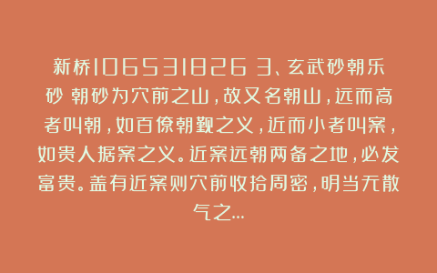 新桥106531826：3、玄武砂朝乐砂：朝砂为穴前之山，故又名朝山，远而高者叫朝，如百僚朝觐之义，近而小者叫案，如贵人据案之义。近案远朝两备之地，必发富贵。盖有近案则穴前收拾周密，明当无散气之…