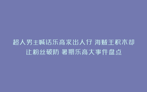 超人男主喊话乐高求出人仔!海贼王积木却让粉丝破防?暑期乐高大事件盘点