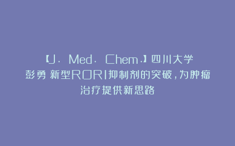 【J. Med. Chem.】四川大学彭勇：新型ROR1抑制剂的突破，为肿瘤治疗提供新思路