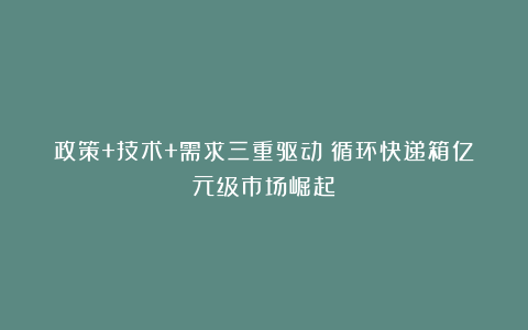 政策+技术+需求三重驱动：循环快递箱亿元级市场崛起