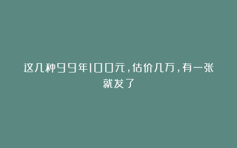 这几种99年100元，估价几万，有一张就发了