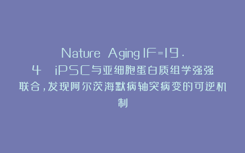 Nature Aging（IF=19.4）| iPSC与亚细胞蛋白质组学强强联合，发现阿尔茨海默病轴突病变的可逆机制