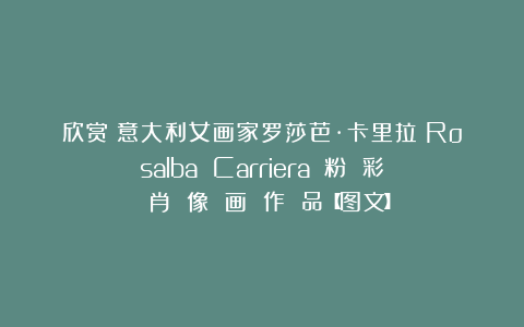 欣赏︱意大利女画家罗莎芭·卡里拉（Rosalba Carriera）：粉 彩 肖 像 画 作 品【图文】