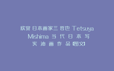 欣赏︱日本画家三嶋哲也（Tetsuya Mishima）：当 代 日 本 写 实 油 画 作 品【图文】