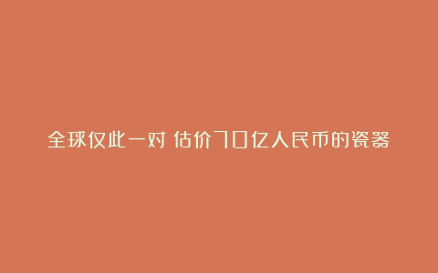 全球仅此一对：估价70亿人民币的瓷器！