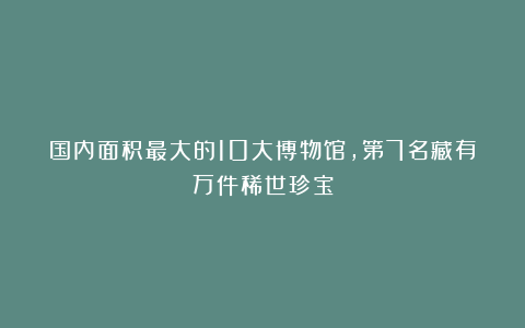 国内面积最大的10大博物馆，第7名藏有万件稀世珍宝
