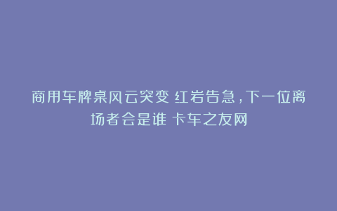 商用车牌桌风云突变：红岩告急，下一位离场者会是谁丨卡车之友网