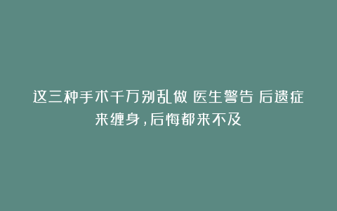 这三种手术千万别乱做！医生警告：后遗症来缠身，后悔都来不及！