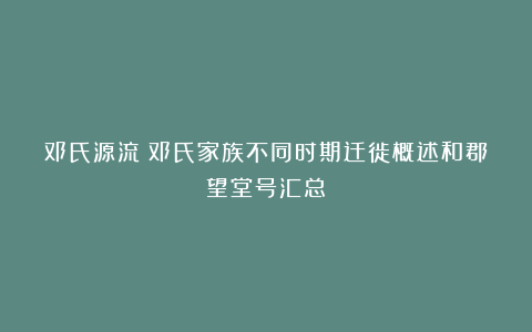 邓氏源流|邓氏家族不同时期迁徙概述和郡望堂号汇总