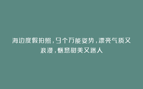 海边度假拍照，9个万能姿势，漂亮气质又浪漫，惬意甜美又迷人