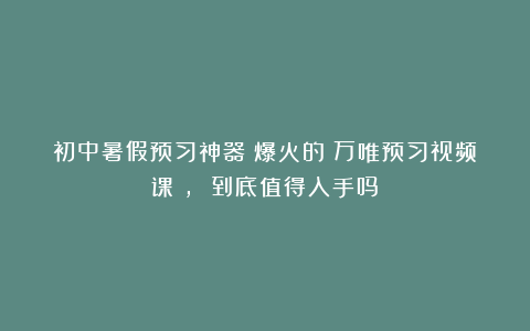 初中暑假预习神器？爆火的《万唯预习视频课》， 到底值得入手吗？