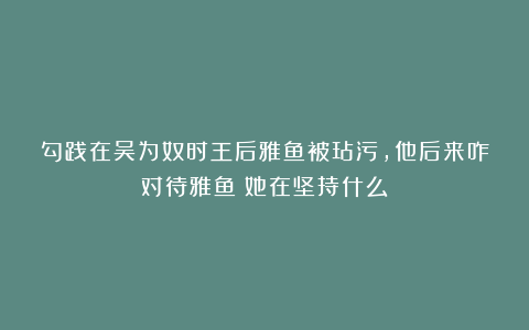 勾践在吴为奴时王后雅鱼被玷污，他后来咋对待雅鱼？她在坚持什么