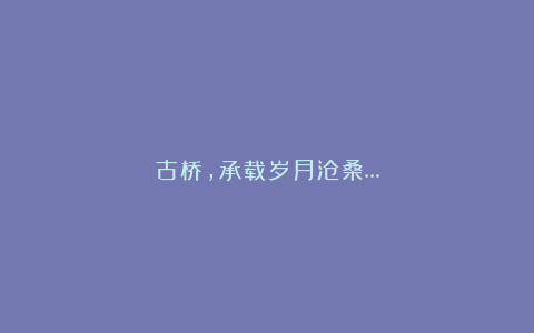 古桥，承载岁月沧桑…
