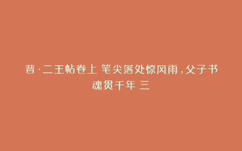 晋·二王帖卷上：笔尖落处惊风雨，父子书魂贯千年（三）
