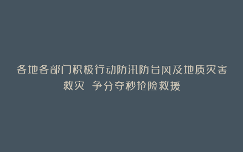 各地各部门积极行动防汛防台风及地质灾害救灾 争分夺秒抢险救援