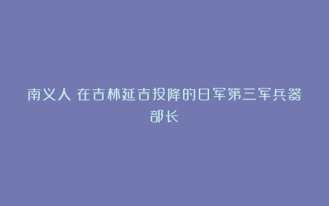 南义人：在吉林延吉投降的日军第三军兵器部长