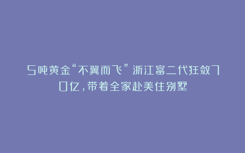 5吨黄金“不翼而飞”！浙江富二代狂敛70亿，带着全家赴美住别墅