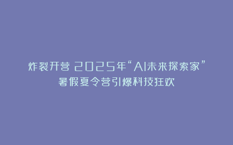 炸裂开营！2025年“AI未来探索家”暑假夏令营引爆科技狂欢！