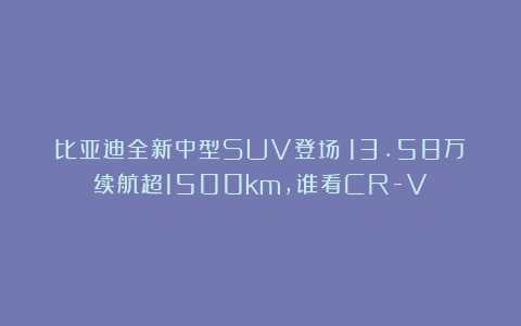 比亚迪全新中型SUV登场！13.58万续航超1500km，谁看CR-V？