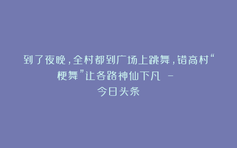 到了夜晚，全村都到广场上跳舞，错高村“梗舞”让各路神仙下凡 – 今日头条