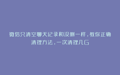 微信只清空聊天记录和没删一样，教你正确清理方法，一次清理几G