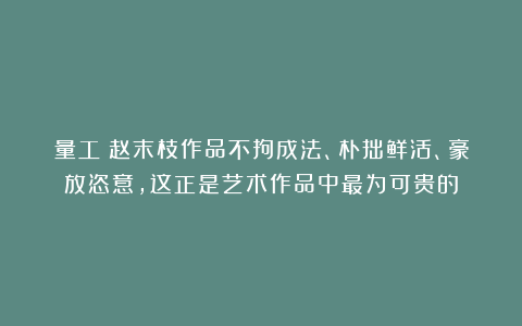 量工：赵末枝作品不拘成法、朴拙鲜活、豪放恣意，这正是艺术作品中最为可贵的