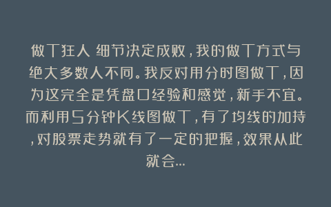做T狂人:细节决定成败,我的做T方式与绝大多数人不同。我反对用分时图做T,因为这完全是凭盘口经验和感觉,新手不宜。而利用5分钟K线图做T,有了均线的加持,对股票走势就有了一定的把握,效果从此就会…