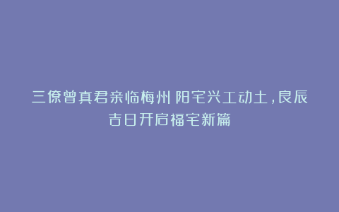 三僚曾真君亲临梅州：阳宅兴工动土，良辰吉日开启福宅新篇