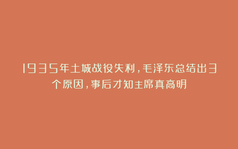 1935年土城战役失利，毛泽东总结出3个原因，事后才知主席真高明