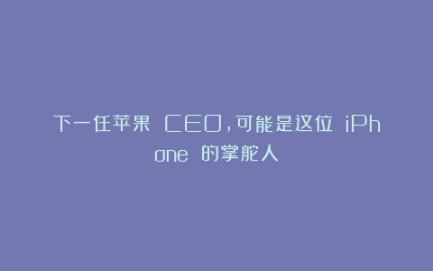 下一任苹果 CEO，可能是这位 iPhone 的掌舵人