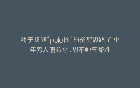 终于找到“polo衫”的搭配思路了！中年男人照着穿，想不帅气都难