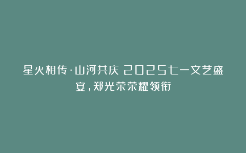 星火相传·山河共庆：2025七一文艺盛宴，郑光荣荣耀领衔