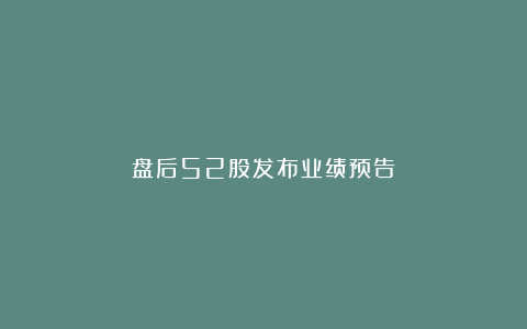 盘后52股发布业绩预告