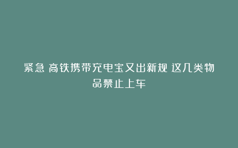 紧急！高铁携带充电宝又出新规？这几类物品禁止上车→